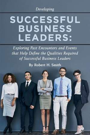 Successful Business Leaders: Exploring Past Encounters and Events That Help Define the Qualities Required of Successful Business Leaders Volume 1 de Robert H. Smith