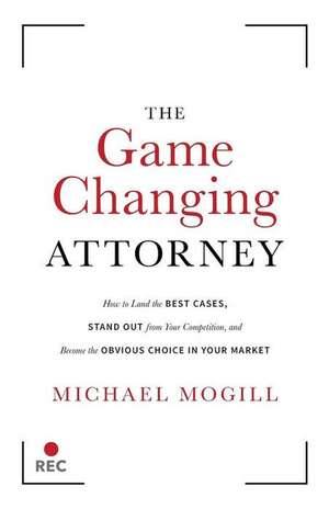 The Game Changing Attorney: How to Land the Best Cases, Stand Out from Your Competition, and Become the Obvious Choice in Your Market de Michael Mogill