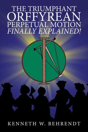 The Triumphant Orffyrean Perpetual Motion Finally Explained! de Kenneth W. Behrendt