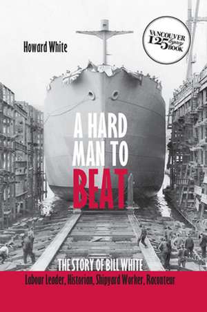 Hard Man to Beat: The Story of Bill White -- Labour Leader, Historian, Shipyard Worker, Raconteur de Howard White