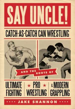 Say Uncle!: Catch-As-Catch-Can and the Roots of Ultimaet Fighting, Pro-Wrestling, and Modern Grappling de Jake Shannon