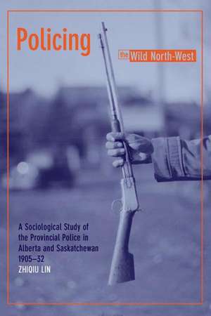 Policing the Wild North-West: A Sociological Study of the Provincial Police in Alberta and Saskatchewan, 1905-1932 de Zhiqiu Lin