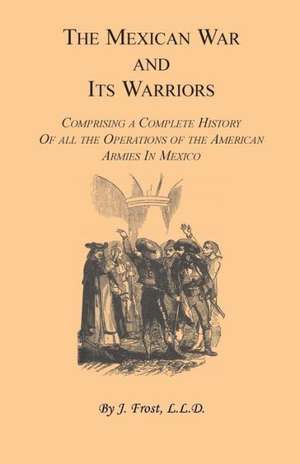 The Mexican War and Its Warriors: Comprising a Complete History of All the Operations of the American Armies in Mexico, with Biographical Sketches & A de J. Frost