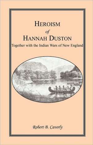 Heroism of Hannah Duston, Together with the Indian Wars of New England de Robert B. Caverly