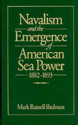 Navalism and the Emergence of American Sea Power, 1882-1893 de Mark Russell Shulman