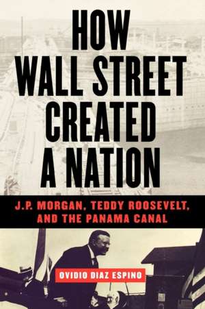 How Wall Street Created a Nation: J.P. Morgan, Teddy Roosevelt, and the Panama Canal de Ovidio Diaz Espino