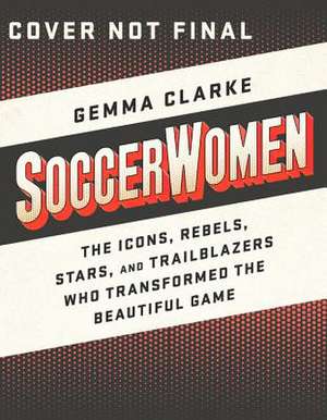 Soccerwomen: The Icons, Rebels, Stars, and Trailblazers Who Transformed the Beautiful Game de Gemma Clarke