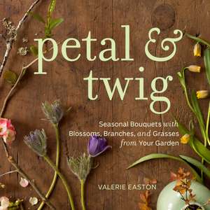 Petal & Twig: Seasonal Bouquets with Blossoms, Branches, and Grasses from Your Garden de Valerie Easton