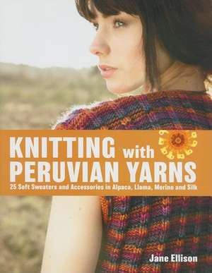 Knitting with Peruvian Yarns: 25 Soft Sweaters and Accessories in Alpaca, Llama, Merino and Silk de Jane Ellison