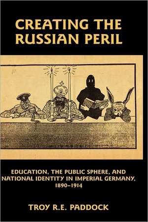 Creating the Russian Peril – Education, the Public Sphere, and National Identity in Imperial Germany, 1890–1914 de Troy R. E. Paddock