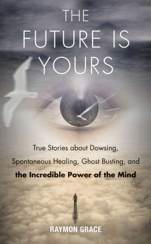 The Future Is Yours: True Stories about Dowsing, Spontaneous Healing, Ghost Busting, and the Incredible Power of the Mind de Raymon Grace