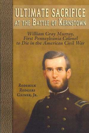 Ultimate Sacrifice at the Battle of Kernstown: William Gray Murray, First Pennsylvania Colonel to Die in the American Civil War de Roderick Rodgers Gainer