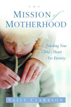 The Mission of Motherhood: Touching Your Child's Heart of Eternity de Sally Clarkson