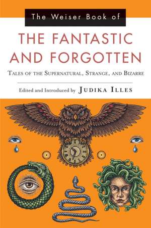 The Weiser Book of the Fantastic and Forgotten: Tales of the Supernatural, Strange, and Bizarre de Judika Illes