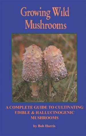 Growing Wild Mushrooms: A Complete Guide to Cultivating Edible and Hallucinogenic Mushrooms de Bob Harris