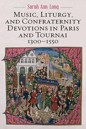 Music, Liturgy, and Confraternity Devotions in Paris and Tournai, 1300–1550 de Sarah Ann Long