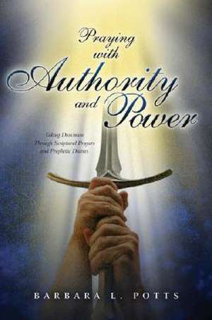 Praying with Authority and Power: Taking Dominion Through Scriptural Prayers and Prophetic Decrees de Barbara Potts