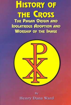 History of the Cross: The Pagan Origin, and Idolatroous Adoption and Worship, of the Image de Henry Dana Ward