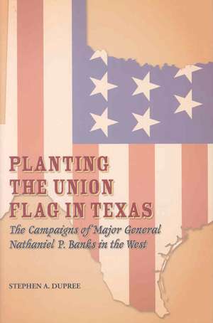 Planting the Union Flag in Texas: The Campaigns of Major General Nathaniel P. Banks in the West de Stephen A. Dupree