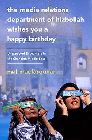 The Media Relations Department of Hizbollah Wishes You a Happy Birthday: Unexpected Encounters in the Changing Middle East de Neil MacFarquhar