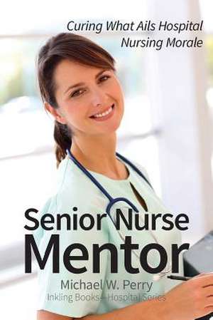 Senior Nurse Mentor: Curing What Ails Hospital Nursing Morale de Michael W. Perry