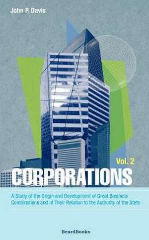 Corporations: A Study of the Origin and Development of Great Business Combinations and of Their Relation to the Authority of the Sta de John P. Davis