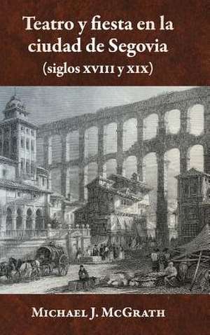 Teatro y Fiesta En La Ciudad de Segovia (Siglos XVIII y XIX) de Michael J. McGrath