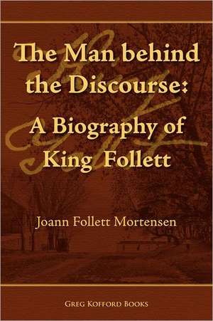 The Man Behind the Discourse: A Biography of King Follett de Joann Follett Mortensen