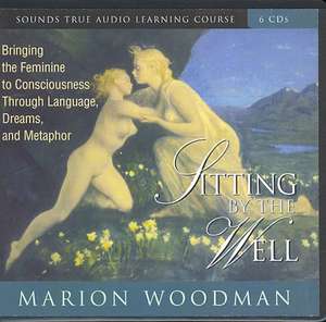 Sitting by the Well: Bringing the Feminine to Consciousness Through Language, Dreams, and Metaphor de Marion Woodman