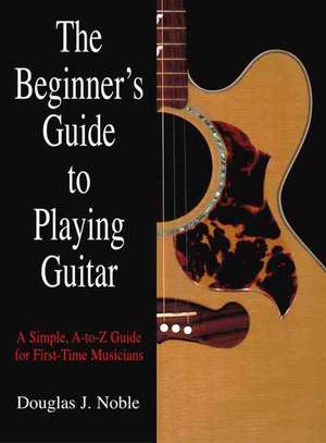 The Beginner's Guide to Playing Guitar: A Simple, A-To-Z Guide for First-Time Musicians de Douglas J. Noble