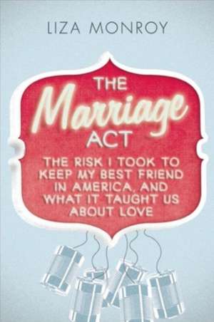 The Marriage Act: The Risk I Took to Keep My Best Friend in America, and What It Taught Us About Love de Liza Monroy