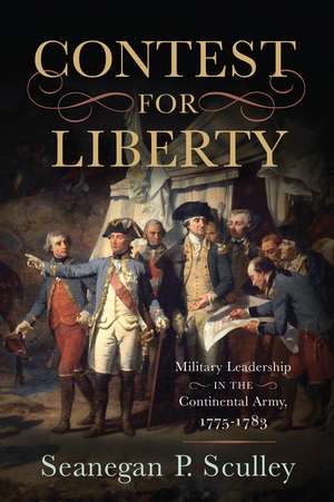 The Contest for Liberty: Military Leadership in the Continental Army, 1775–1783 de Seanegan P. Sculley