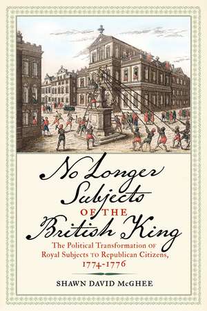 No Longer Subjects of the British King: The Political Transformation of Royal Subjects to Republican Citizens, 1774–1776 de Shawn David McGhee