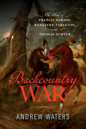 Backcountry War: The Rise of Francis Marion, Banastre Tarleton, and Thomas Sumter de Andrew Waters