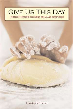 Give Us This Day: Lenten Reflections on Baking Bread and Discipleship de Christopher Levan