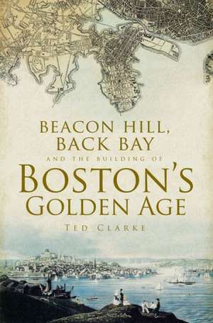 Beacon Hill, Back Bay and the Building of Boston's Golden Age de Ted Clarke