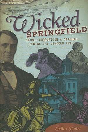 Wicked Springfield: Crime, Corruption & Scandal During the Lincoln Era de Erika Holst