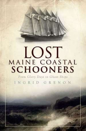 Lost Maine Coastal Schooners: From Glory Days to Ghost Ships de Ingrid Grenon