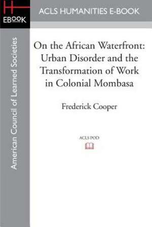 On the African Waterfront: Urban Disorder and the Transformation of Work in Colonial Mombasa de Frederick Cooper