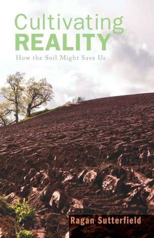 Cultivating Reality: How the Soil Might Save Us de Ragan Sutterfield