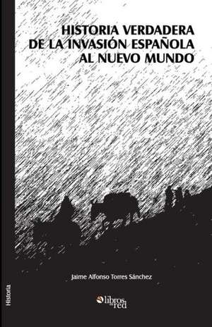 Historia Verdadera de La Invasion Espanola Al Nuevo Mundo de Jaime Alfonso Torres Sanchez
