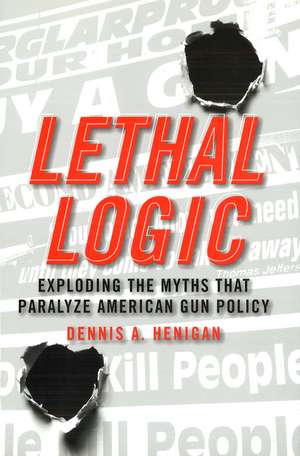 Lethal Logic: Exploding the Myths That Paralyze American Gun Policy de Dennis A. Henigan