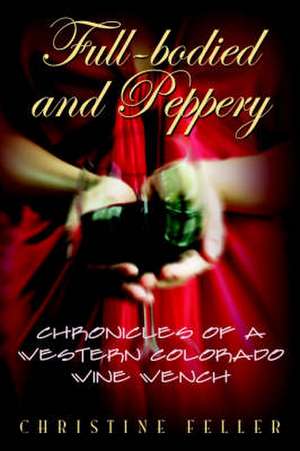 Full-Bodied and Peppery: Chronicles of a Western Colorado Wine Wench de Christine Feller