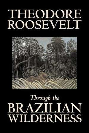 Through the Brazilian Wilderness by Theodore Roosevelt, Travel, Special Interest, Adventure, Essays & Travelogues de Theodore Roosevelt