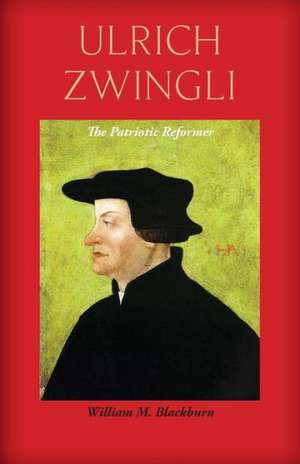 Ulrich Zwingli: The Patriotic Reformer de William M. Blackburn