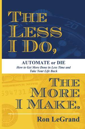 The Less I Do, the More I Make: How to Get More Done in Less Time and Take Your Life Back de Ron LeGrand