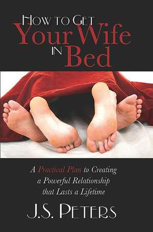 How to Get Your Wife in Bed: A Practical Plan to Creating a Powerful Relationship That Lasts a Lifetime de J. S. Peters