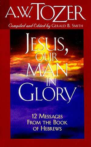 Jesus, Our Man in Glory: Twelve Messages from the Book of Hebrews de A.W. TOZER