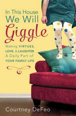 In This House, We Will Giggle: Making Virtues, Love, & Laughter a Daily Part of Your Family Life de Courtney Defeo