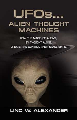 UFOs...ALIEN THOUGHT MACHINES: How the Minds of Aliens, By Thought Alone, Create and Control Their Spaceships de Linc W. Alexander